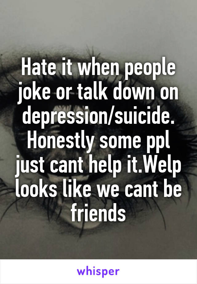 Hate it when people joke or talk down on depression/suicide. Honestly some ppl just cant help it.Welp looks like we cant be friends