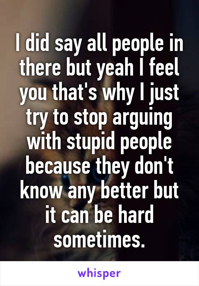 I did say all people in there but yeah I feel you that's why I just try to stop arguing with stupid people because they don't know any better but it can be hard sometimes.