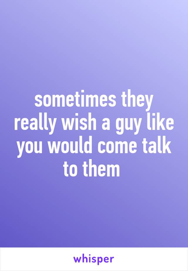 sometimes they really wish a guy like you would come talk to them 