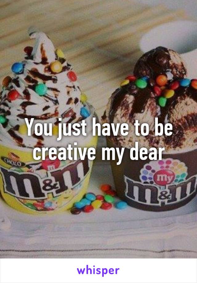 You just have to be creative my dear