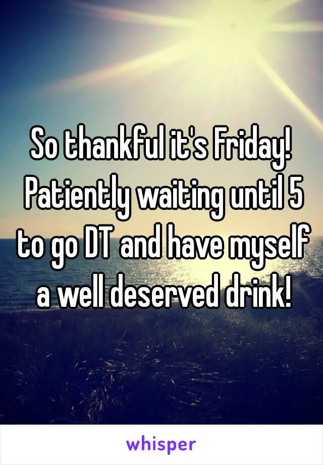 So thankful it's Friday! Patiently waiting until 5 to go DT and have myself a well deserved drink!