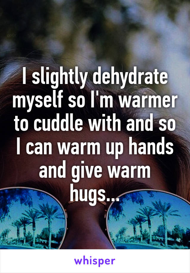 I slightly dehydrate myself so I'm warmer to cuddle with and so I can warm up hands and give warm hugs...