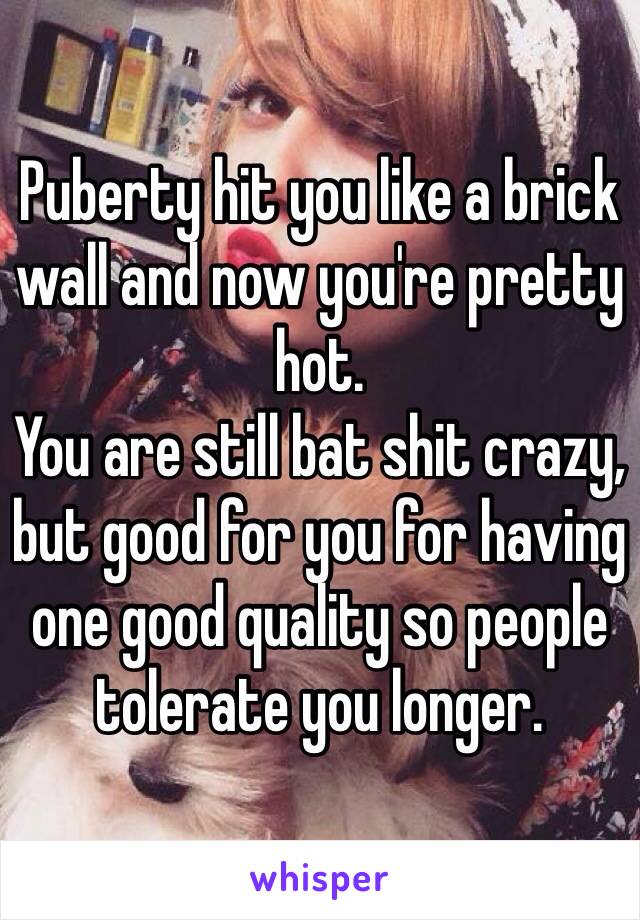 Puberty hit you like a brick wall and now you're pretty hot. 
You are still bat shit crazy, but good for you for having one good quality so people tolerate you longer.