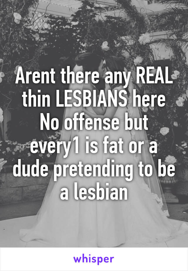 Arent there any REAL thin LESBIANS here
No offense but every1 is fat or a dude pretending to be a lesbian