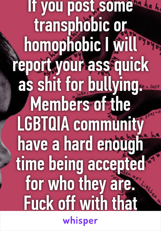 If you post some transphobic or homophobic I will report your ass quick as shit for bullying. Members of the LGBTQIA community have a hard enough time being accepted for who they are. Fuck off with that shit.