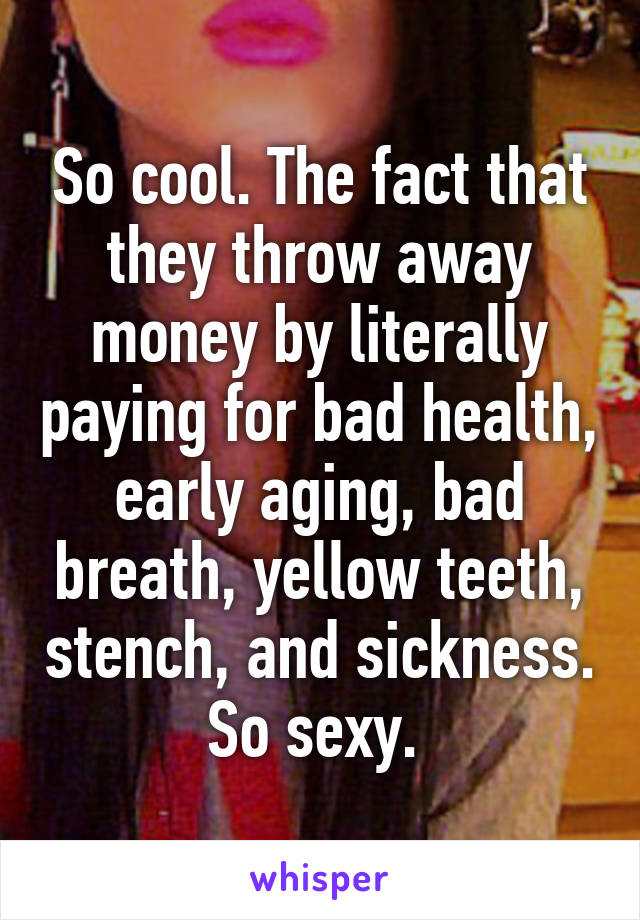 So cool. The fact that they throw away money by literally paying for bad health, early aging, bad breath, yellow teeth, stench, and sickness. So sexy. 