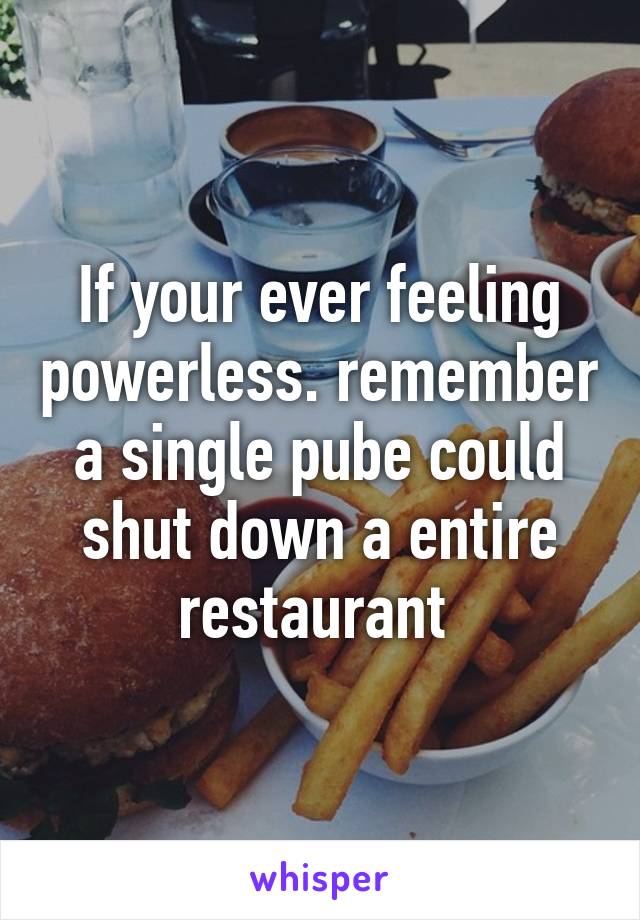 If your ever feeling powerless. remember a single pube could shut down a entire restaurant 