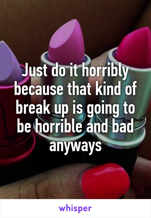 Just do it horribly because that kind of break up is going to be horrible and bad anyways