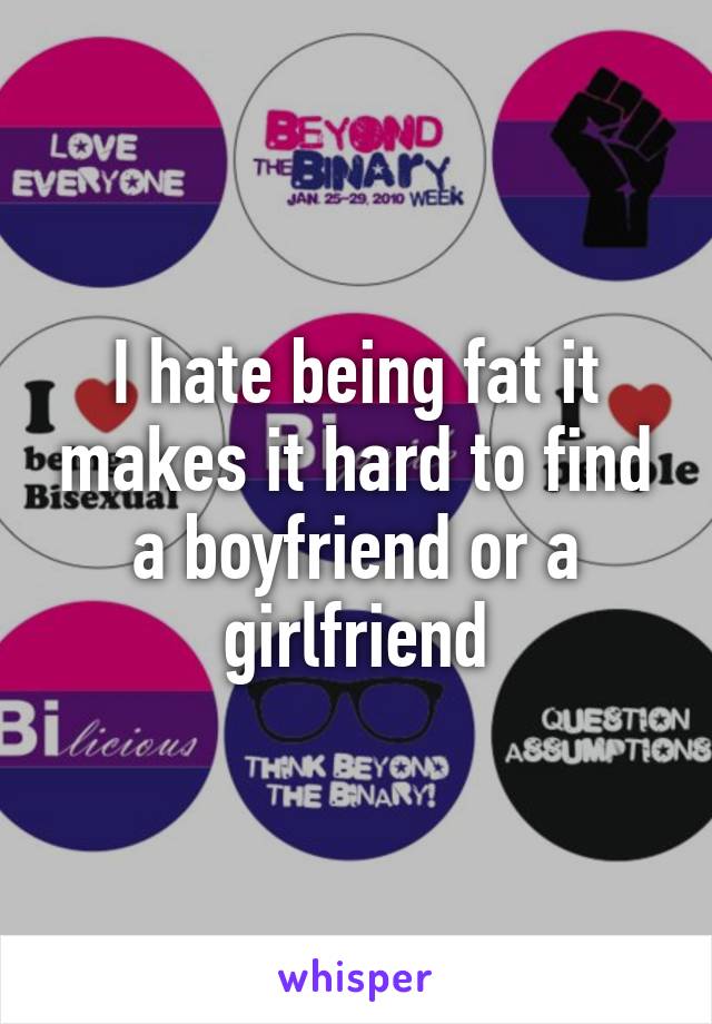 I hate being fat it makes it hard to find a boyfriend or a girlfriend