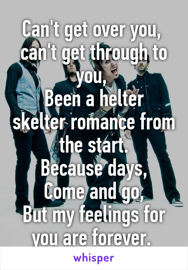 Can't get over you, 
can't get through to you, 
Been a helter skelter romance from the start.
Because days,
Come and go,
But my feelings for you are forever. 