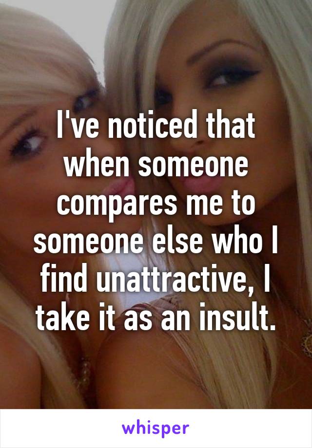 I've noticed that when someone compares me to someone else who I find unattractive, I take it as an insult.