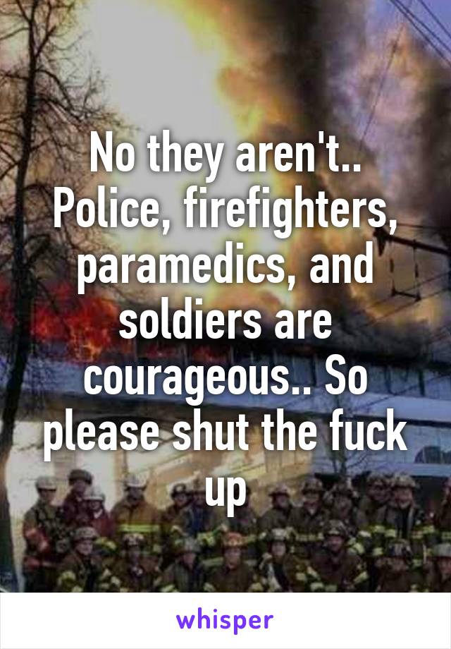 No they aren't.. Police, firefighters, paramedics, and soldiers are courageous.. So please shut the fuck up