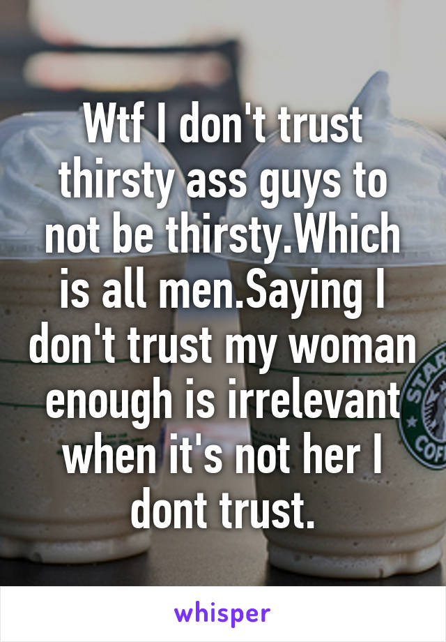 Wtf I don't trust thirsty ass guys to not be thirsty.Which is all men.Saying I don't trust my woman enough is irrelevant when it's not her I dont trust.