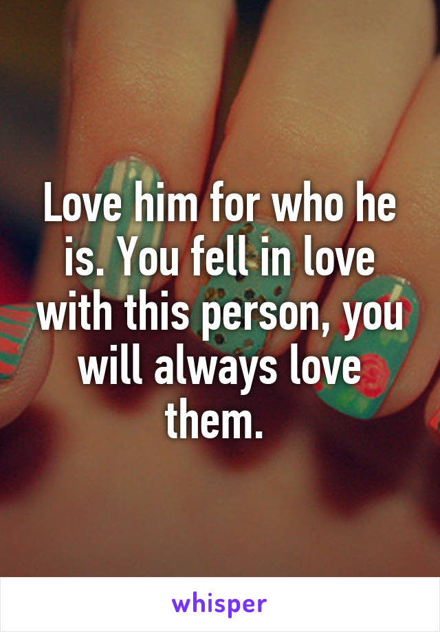 Love him for who he is. You fell in love with this person, you will always love them. 