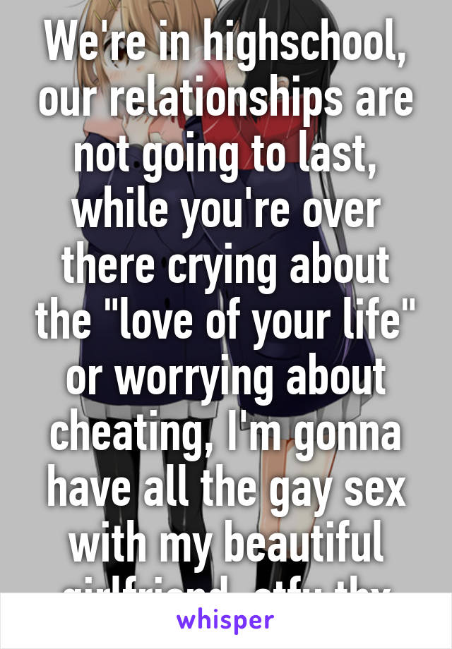 We're in highschool, our relationships are not going to last, while you're over there crying about the "love of your life" or worrying about cheating, I'm gonna have all the gay sex with my beautiful girlfriend, stfu thx