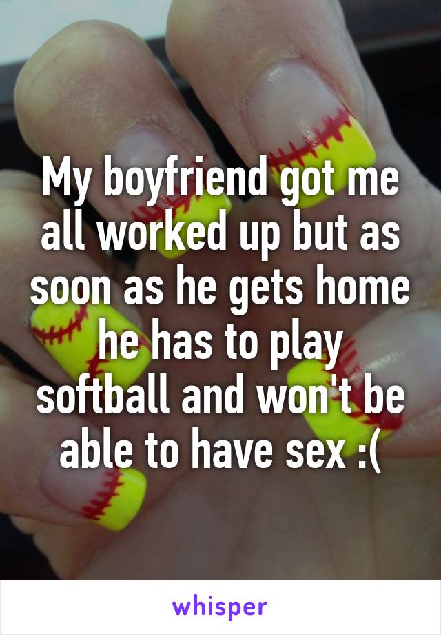 My boyfriend got me all worked up but as soon as he gets home he has to play softball and won't be able to have sex :(