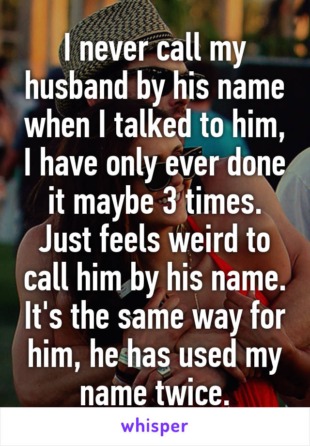 I never call my husband by his name when I talked to him, I have only ever done it maybe 3 times. Just feels weird to call him by his name. It's the same way for him, he has used my name twice.