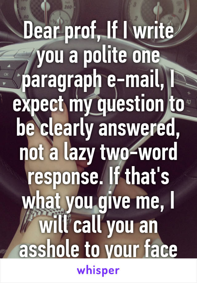 Dear prof, If I write you a polite one paragraph e-mail, I expect my question to be clearly answered, not a lazy two-word response. If that's what you give me, I will call you an asshole to your face