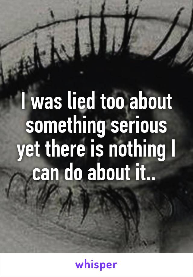 I was lied too about something serious yet there is nothing I can do about it.. 