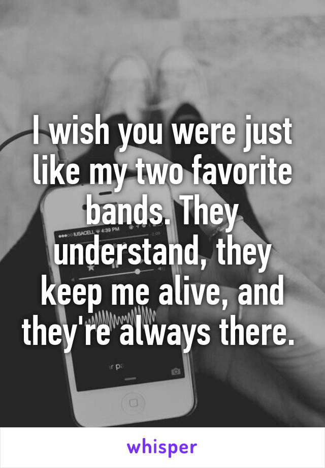 I wish you were just like my two favorite bands. They understand, they keep me alive, and they're always there. 