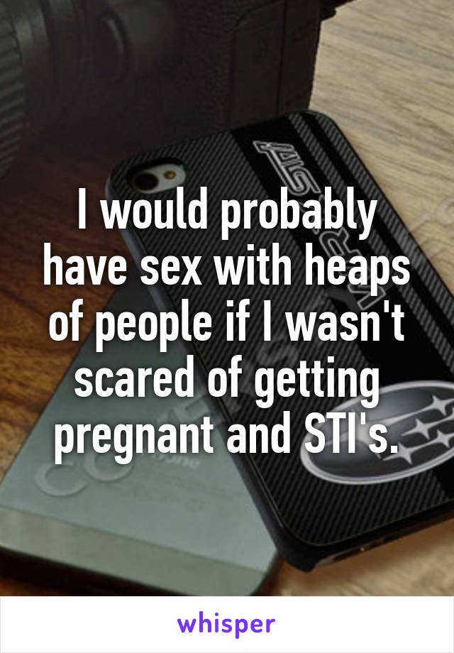 I would probably have sex with heaps of people if I wasn't scared of getting pregnant and STI's.