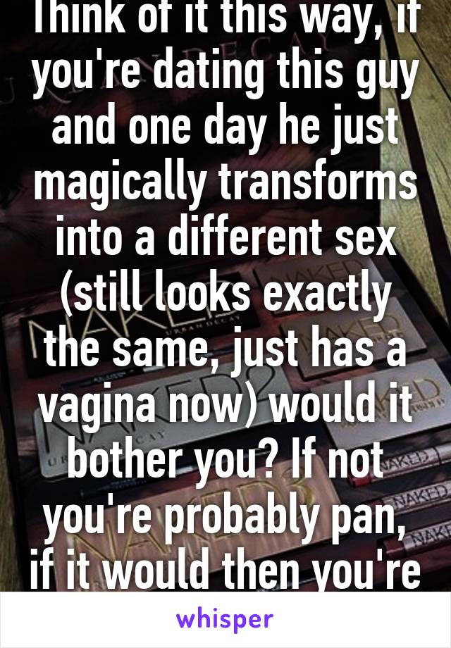 Think of it this way, if you're dating this guy and one day he just magically transforms into a different sex (still looks exactly the same, just has a vagina now) would it bother you? If not you're probably pan, if it would then you're prob bi