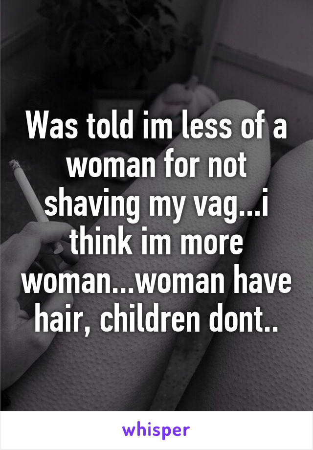 Was told im less of a woman for not shaving my vag...i think im more woman...woman have hair, children dont..