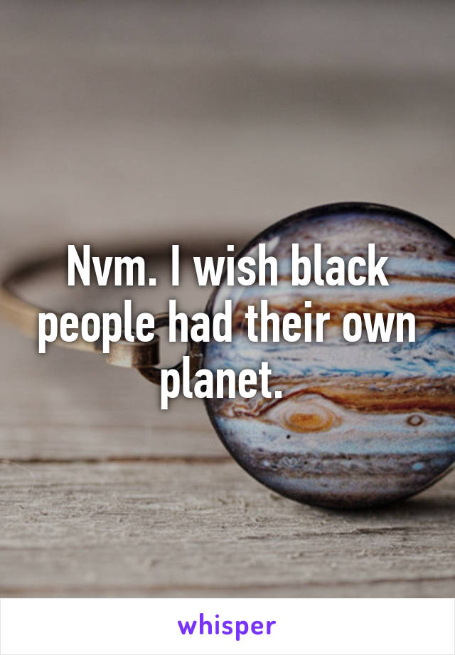 Nvm. I wish black people had their own planet. 