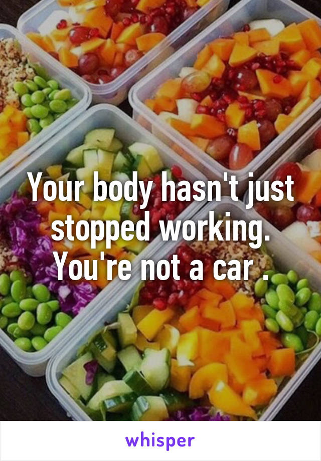 Your body hasn't just stopped working. You're not a car .