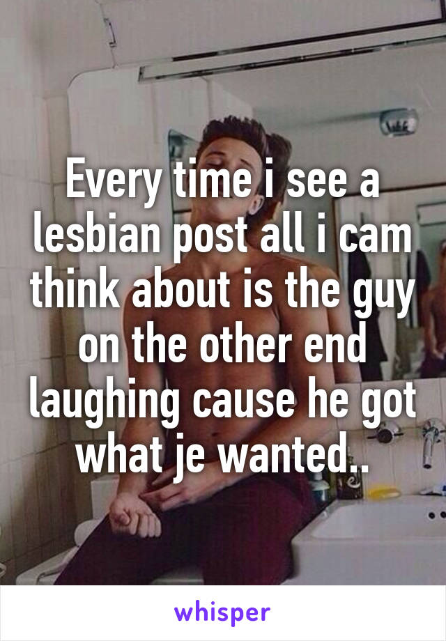 Every time i see a lesbian post all i cam think about is the guy on the other end laughing cause he got what je wanted..