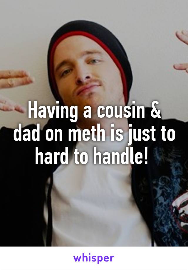 Having a cousin & dad on meth is just to hard to handle! 