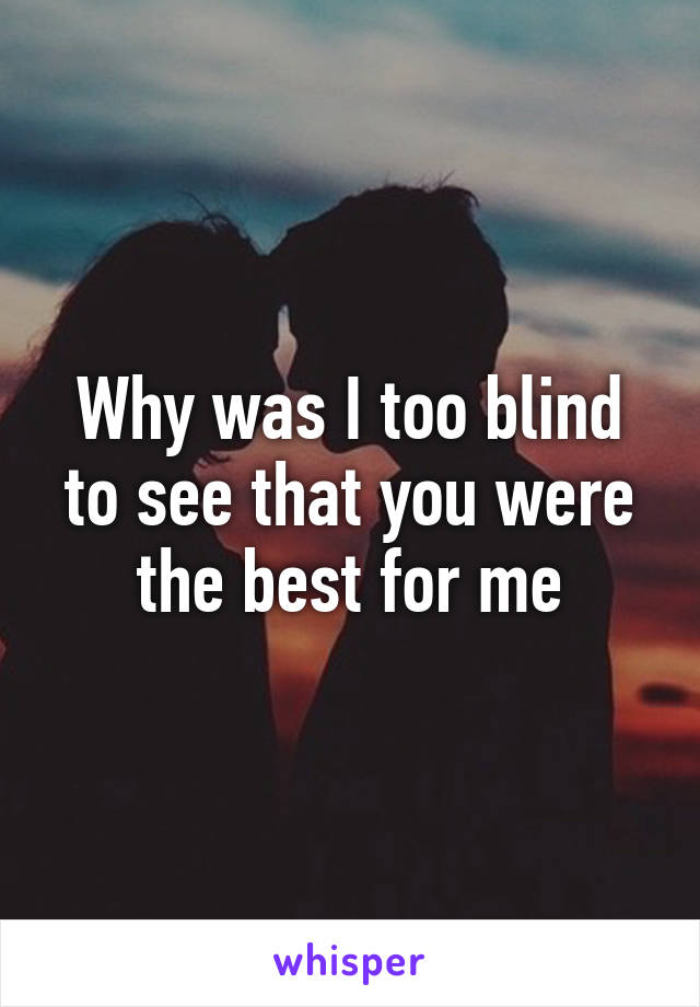 Why was I too blind to see that you were the best for me