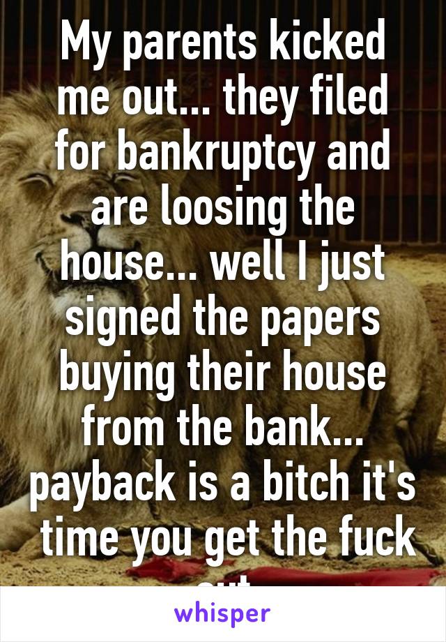 My parents kicked me out... they filed for bankruptcy and are loosing the house... well I just signed the papers buying their house from the bank... payback is a bitch it's  time you get the fuck out