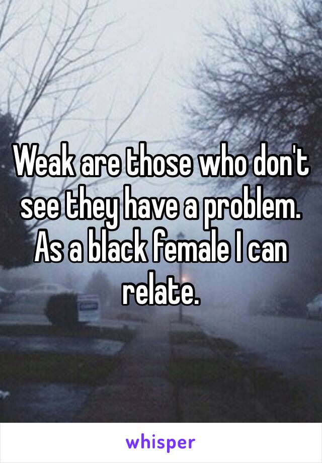 Weak are those who don't see they have a problem. As a black female I can relate.