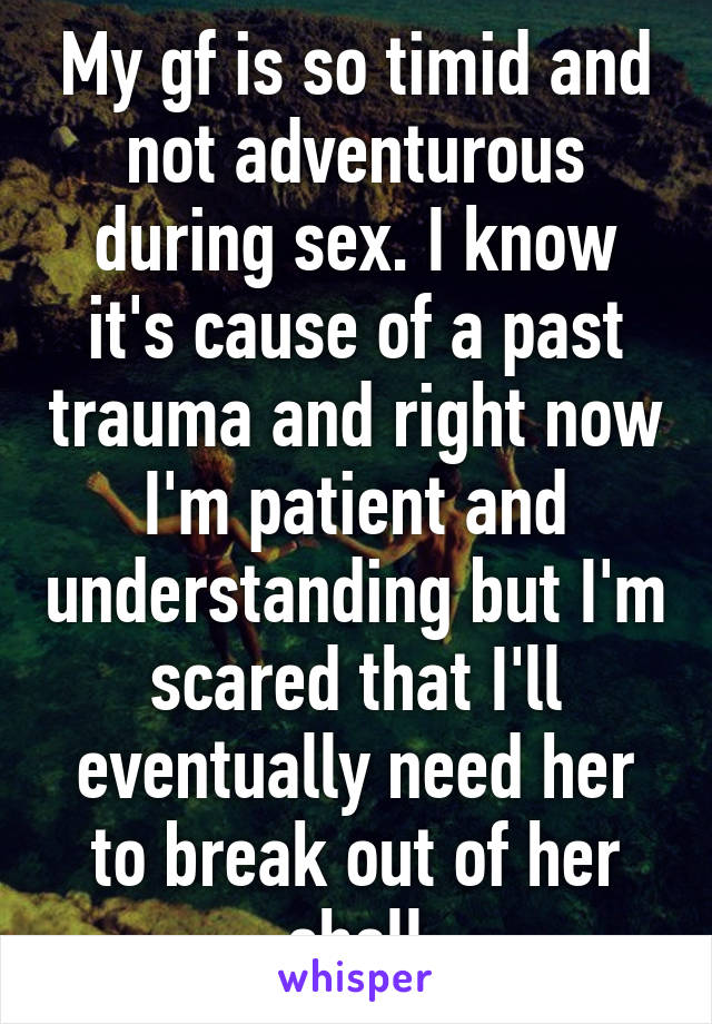 My gf is so timid and not adventurous during sex. I know it's cause of a past trauma and right now I'm patient and understanding but I'm scared that I'll eventually need her to break out of her shell