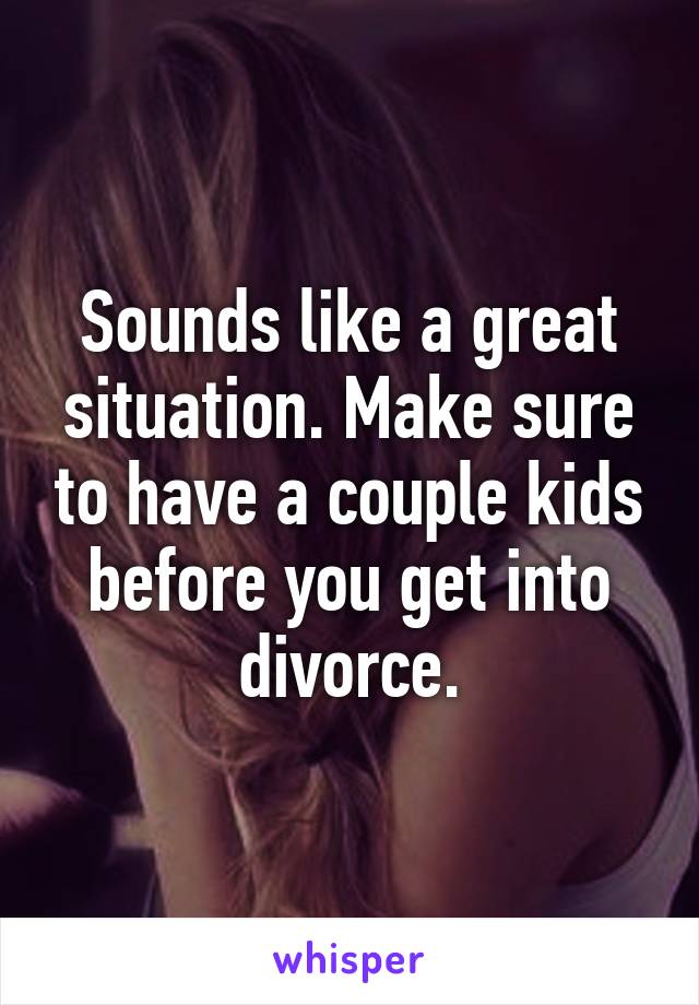 Sounds like a great situation. Make sure to have a couple kids before you get into divorce.