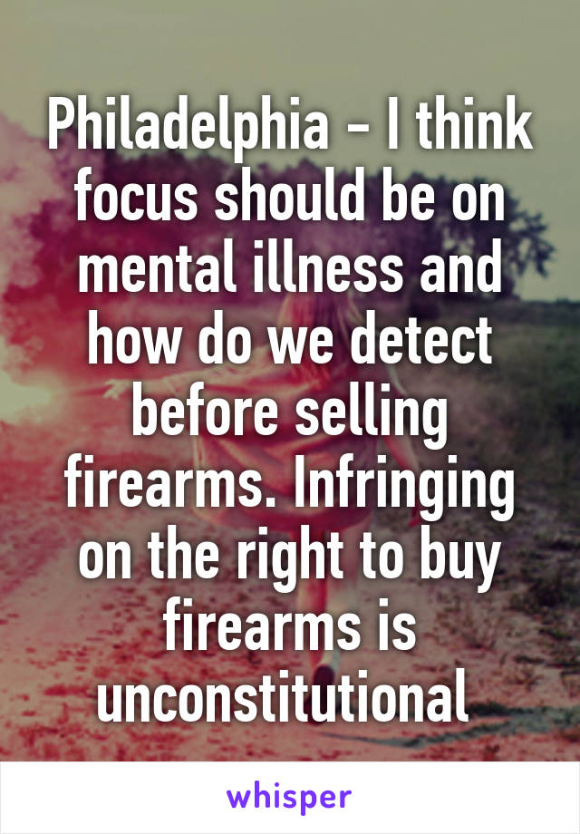 Philadelphia - I think focus should be on mental illness and how do we detect before selling firearms. Infringing on the right to buy firearms is unconstitutional 