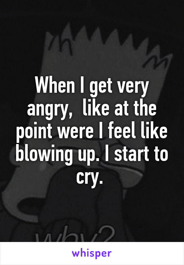 When I get very angry,  like at the point were I feel like blowing up. I start to cry. 