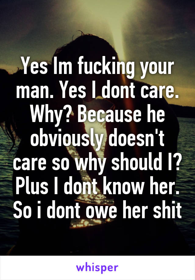 Yes Im fucking your man. Yes I dont care. Why? Because he obviously doesn't care so why should I? Plus I dont know her. So i dont owe her shit