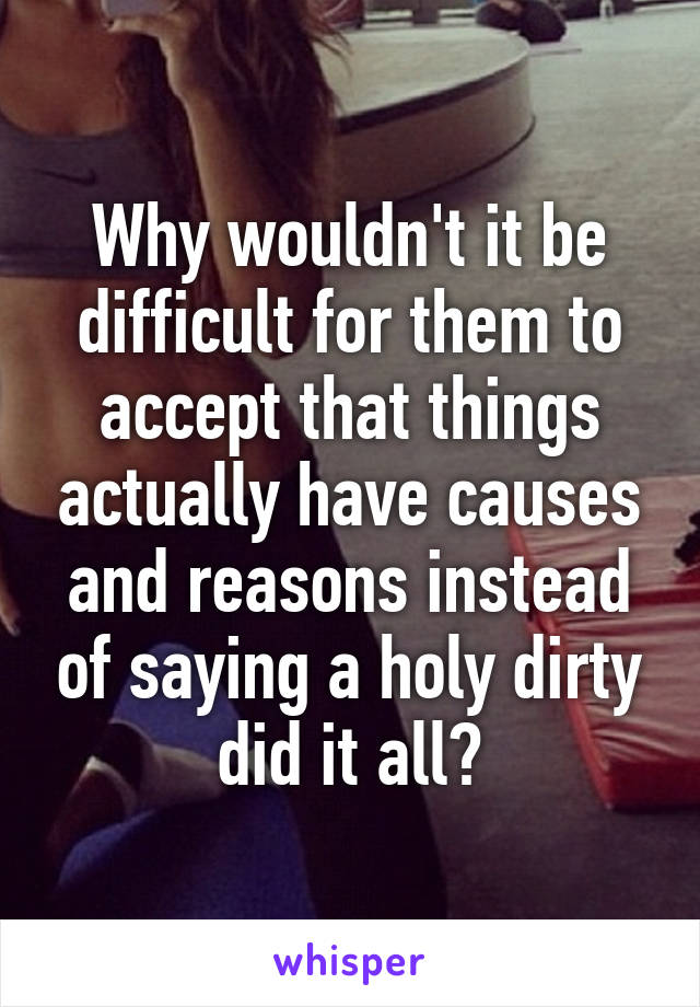 Why wouldn't it be difficult for them to accept that things actually have causes and reasons instead of saying a holy dirty did it all?