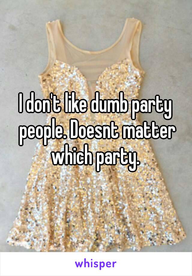 I don't like dumb party people. Doesnt matter which party. 