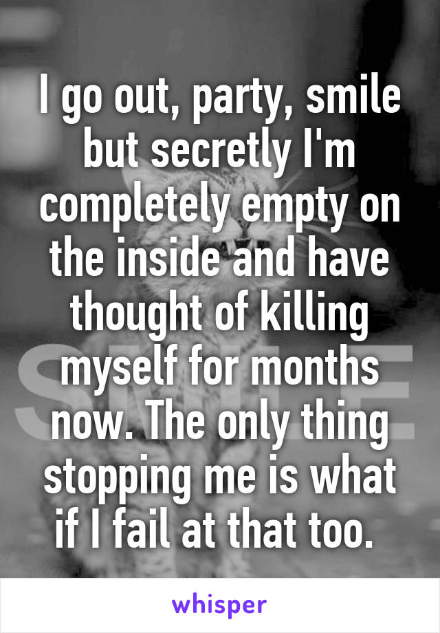 I go out, party, smile but secretly I'm completely empty on the inside and have thought of killing myself for months now. The only thing stopping me is what if I fail at that too. 