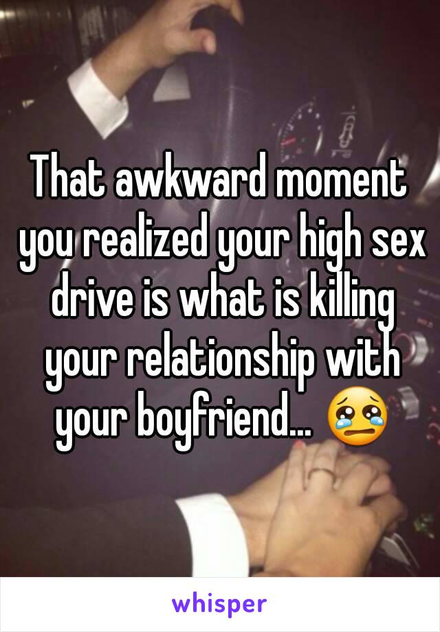 That awkward moment you realized your high sex drive is what is killing your relationship with your boyfriend... 😢