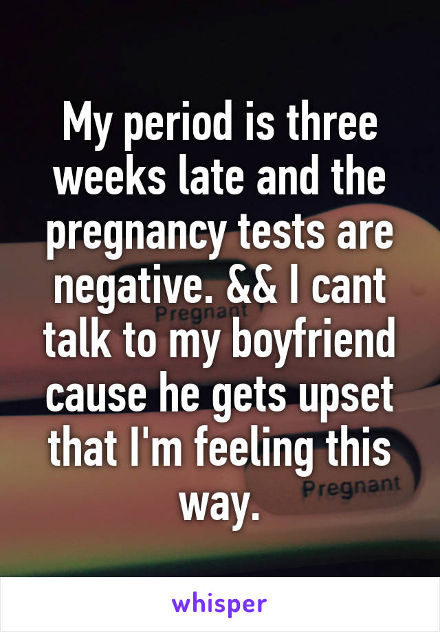 My period is three weeks late and the pregnancy tests are negative. && I cant talk to my boyfriend cause he gets upset that I'm feeling this way.