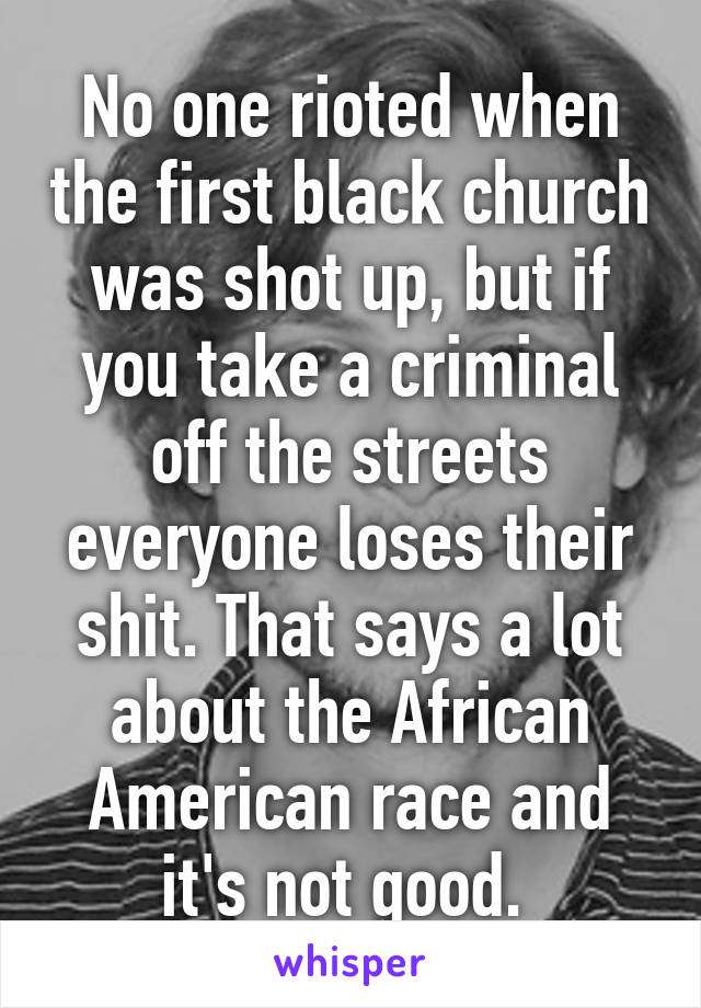 No one rioted when the first black church was shot up, but if you take a criminal off the streets everyone loses their shit. That says a lot about the African American race and it's not good. 