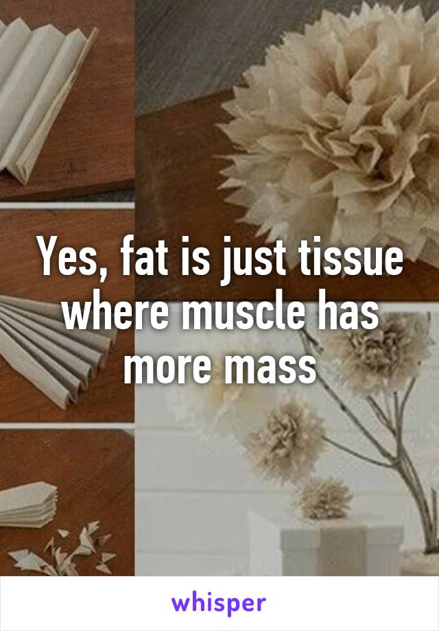 Yes, fat is just tissue where muscle has more mass