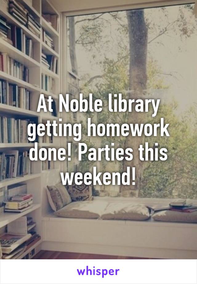 At Noble library getting homework done! Parties this weekend!