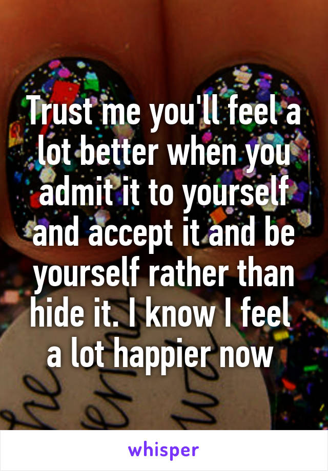 Trust me you'll feel a lot better when you admit it to yourself and accept it and be yourself rather than hide it. I know I feel  a lot happier now 