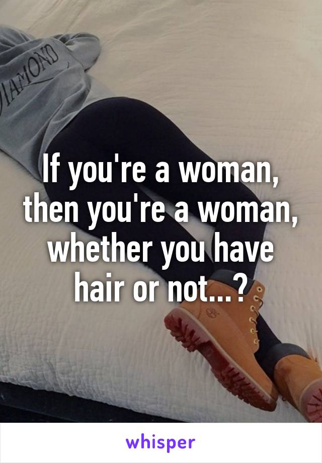 If you're a woman, then you're a woman, whether you have hair or not...?