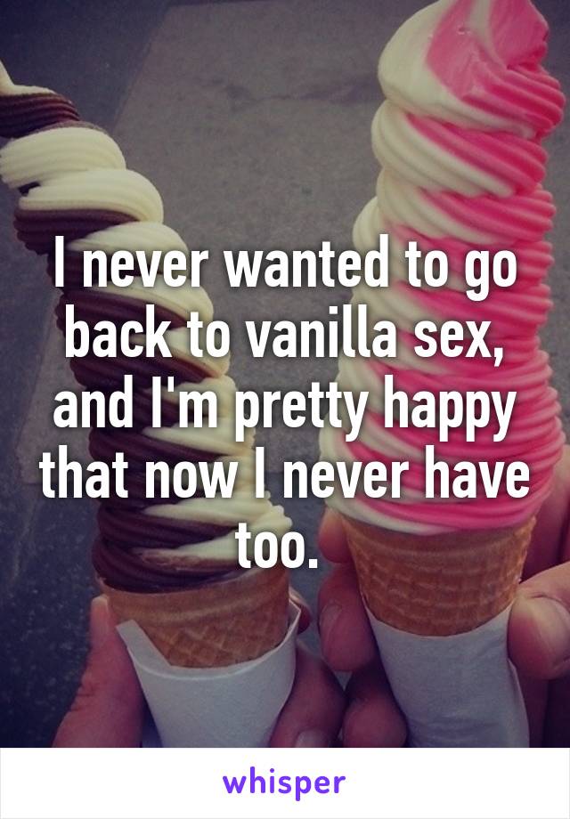 I never wanted to go back to vanilla sex, and I'm pretty happy that now I never have too. 